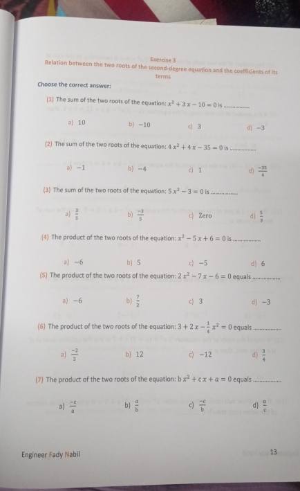 Relation between the two roots of the second-degree equation and the coefficients of its
terms
Choose the correct answer:
(1) The sum of the two roots of the equation: x^2+3x-10=0 is_
a) 10 b) -10 c 3 d) -3
(2) The sum of the two roots of the equation: 4x^2+4x-35=0 is
_
a) -1 b) -4 c) 1 d)  (-35)/4 
(3) The sum of the two roots of the equation: 5x^2-3=0 is_
a  3/5  b)  (-3)/5  c) Zero d)  5/3 
(4) The product of the two roots of the equation: x^2-5x+6=0 is_
a) -6 b) 5 c) -5 d) 6
(5) The product of the two roots of the equation: 2x^2-7x-6=0 equals_
a) -6 b  7/2  c) 3 d) -3
(6) The product of the two roots of the equation: 3+2x- 1/4 x^2=0 equals_
a)  (-2)/3  b) 12 c) -12 d)  3/4 
(7) The product of the two roots of the equation: bx^2+cx+a=0 equals_
a)  (-c)/a  b)  a/b  c)  (-c)/b  d)  a/c 
Engineer Fady Nabil 13