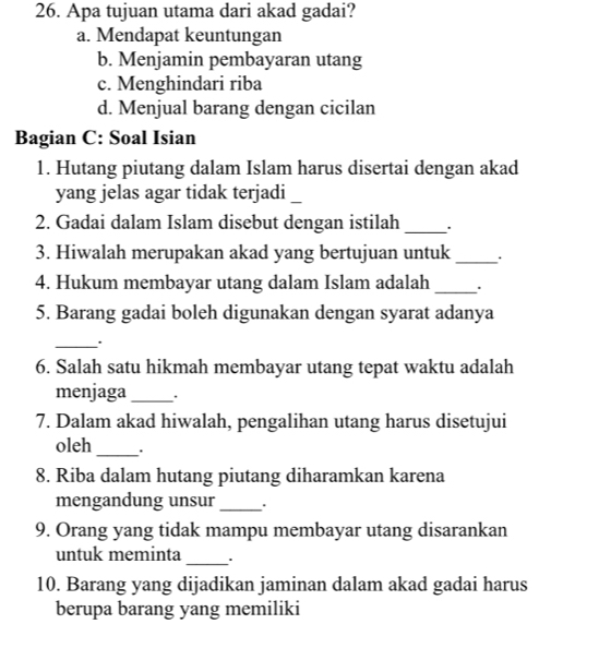 Apa tujuan utama dari akad gadai?
a. Mendapat keuntungan
b. Menjamin pembayaran utang
c. Menghindari riba
d. Menjual barang dengan cicilan
Bagian C: Soal Isian
1. Hutang piutang dalam Islam harus disertai dengan akad
yang jelas agar tidak terjadi_
2. Gadai dalam Islam disebut dengan istilah_
3. Hiwalah merupakan akad yang bertujuan untuk_
4. Hukum membayar utang dalam Islam adalah _.
5. Barang gadai boleh digunakan dengan syarat adanya
_
6. Salah satu hikmah membayar utang tepat waktu adalah
menjaga_ .
7. Dalam akad hiwalah, pengalihan utang harus disetujui
oleh _.
8. Riba dalam hutang piutang diharamkan karena
mengandung unsur _.
9. Orang yang tidak mampu membayar utang disarankan
untuk meminta_ .
10. Barang yang dijadikan jaminan dalam akad gadai harus
berupa barang yang memiliki