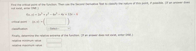 Find the critical point of the function. Then use the Second Derivative Test to classify the nature of this point, if possible. (If an answer does 
not exist, enter DNE.)
f(x,y)=2x^3+y^2-6x^2-4y+12x-6
critical point (x,y)=(□ )
classification ===Select=== 
Finally, determine the relative extrema of the function. (If an answer does not exist, enter DNE.) 
relative minimum value □ 
relative maximum value □