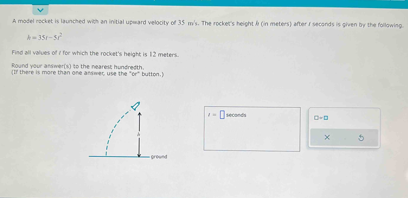 A model rocket is launched with an initial upward velocity of 35 m/s. The rocket's height / (in meters) after / seconds is given by the following.
h=35t-5t^2
Find all values of / for which the rocket's height is 12 meters. 
Round your answer(s) to the nearest hundredth. 
(If there is more than one answer, use the "or" button.)
t=□ seconds
□ or□
×