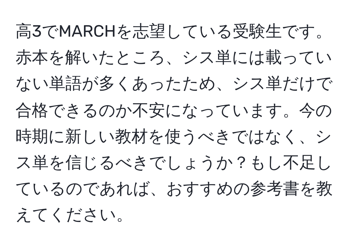 高3でMARCHを志望している受験生です。赤本を解いたところ、シス単には載っていない単語が多くあったため、シス単だけで合格できるのか不安になっています。今の時期に新しい教材を使うべきではなく、シス単を信じるべきでしょうか？もし不足しているのであれば、おすすめの参考書を教えてください。