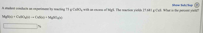 Show Sub/Sup ? 
A student conducts an experiment by reacting 73gCuSO_4 with an excess of MgS. The reaction yields 27.681 g CuS. What is the percent yield?
MgS(s)+CuSO_4(s)to CuS(s)+MgSO_4(s)
%