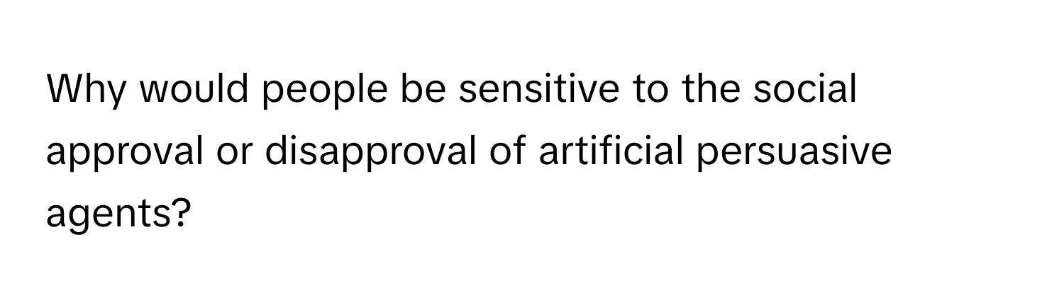 Why would people be sensitive to the social approval or disapproval of artificial persuasive agents?