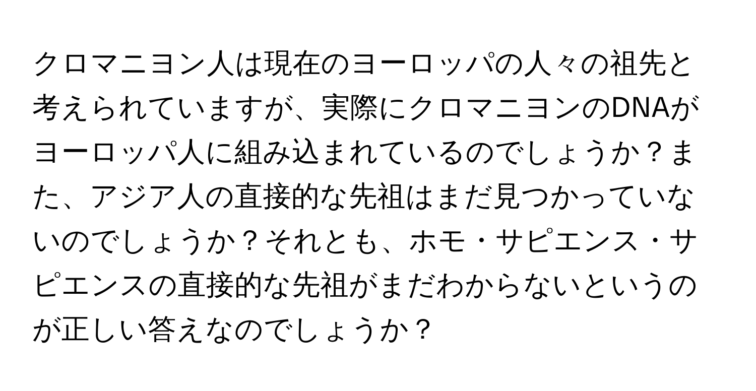 クロマニヨン人は現在のヨーロッパの人々の祖先と考えられていますが、実際にクロマニヨンのDNAがヨーロッパ人に組み込まれているのでしょうか？また、アジア人の直接的な先祖はまだ見つかっていないのでしょうか？それとも、ホモ・サピエンス・サピエンスの直接的な先祖がまだわからないというのが正しい答えなのでしょうか？