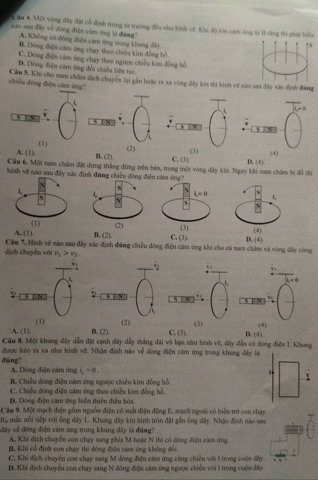 Cầu 4. Một vòng dây đặt cổ định trong từ trường đều như hình vẽ. Khi độ lớn cảm ứng từ B tăng thí phát biểu
não sau đây về đòng điện cảm ứng là đúng?
A. Không có đồng điện cảm ứng trong khung dây.
↑ n
B. Dòng điện cảm ứng chạy theo chiều kim đồng hồ.
C. Dòng điện cảm ứng chạy theo ngược chiều kim đồng hỗ.
D. Dòng điện cảm ứng đổi chiều liên tục.
Câu 5. Khi cho nam châm dịch chuyển lại gần hoặc ra xa vòng dây kín thì hình vẽ nào sau đây xác định đứng
chiều đòng điện cám ứng?
l_v=0
s
S
S
(1)
(2) (3) (4)
A. (1). B. (2). C. (3). D. (4).
Câu 6. Một nam châm đặt dựng thẳng đứng trên bàn, trong một vòng dây kín. Ngay khi nam châm bị đồ thi
hình vẽ nào sau đây xác định đúng chi
A. (1). B. (2). C. (3). D. (4).
Câu 7. Hình vẽ nào sau đây xác định đúng chiều dòng điện cảm ứng khi cho cả nam châm và vòng đây cùng
dịch chuyển với v_1>v_2.
V 1
i_c=0
V
S N
s V
(1) (2) (3) (4)
A. (1). B. (2). C. (3). D. (4).
Câu 8. Một khung đây dẫn đặt cạnh dây dẫy thắng dài vô hạn như hình vẽ, dây dẫn có dòng điện 1. Khung
được kéo ra xa như hình vẽ. Nhận định nào về dòng điện cám ứng trong khung dây là
đúng?
A. Dòng điện cảm ứng i_c=0.
B. Chiều đòng điện cảm ứng ngược chiều kim đồng hồ.
C. Chiều đòng điện cảm ứng theo chiều kim đồng hồ.
D. Dòng điện cảm ứng biến thiên điều hòa
Câu 9. Một mạch điện gồm nguồn điện có suất điện động E, mạch ngoài có biển trở con chạy
R& mắc nổi tiếp với ống dây L. Khung đây kín hình tròn đặt gần ống dây. Nhận định nào sau
đây về đòng điện cảm ứng trong khung dây là đúng?
A. Khi địch chuyển con chạy sang phía M hoặc N thì có dòng điện cảm ứng.
B. Khi cổ định con chạy thì dông điện cảm ứng không đổi.
C. Khi dịch chuyển con chạy sang M dòng điện cảm ứng cùng chiều với I trong cuộn dây.
D. Khi địch chuyển con chạy sang N dòng điện cảm ứng ngược chiều với l trong cuộn dây.