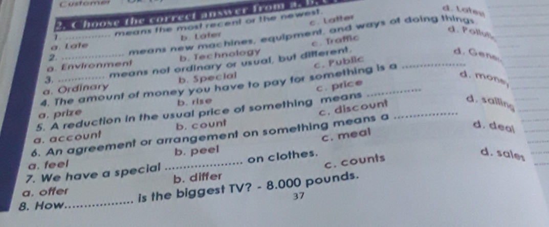 Customer
Choose the correct answer from a:
d. Latey
c. Latter
d. Pollut
means new machines, equipment, and ways of doing things
1 .
means the most recent or the newest.
c. Traffic
à. Late b. Later
d. Gena.
2.
a. Environment b. Technology
c. Pubilc
3. _means not ordinary or usual, but different._
a. Ordinary b. Special
d. mone
4. The amount of money you have to pay for something is a
c. price
b. rise
5. A reduction in the usual price of something means_
a. prize
c. discount
d. sallin
a. account b. count
d. deal
c. meal
6. An agreement or arrangement on something means a
b. peel
a. feel
c. counts
7. We have a special _on clothes.
d. sales
b. differ
a. offer
is the biggest TV? - 8.000 pounds.
8. How_ 37