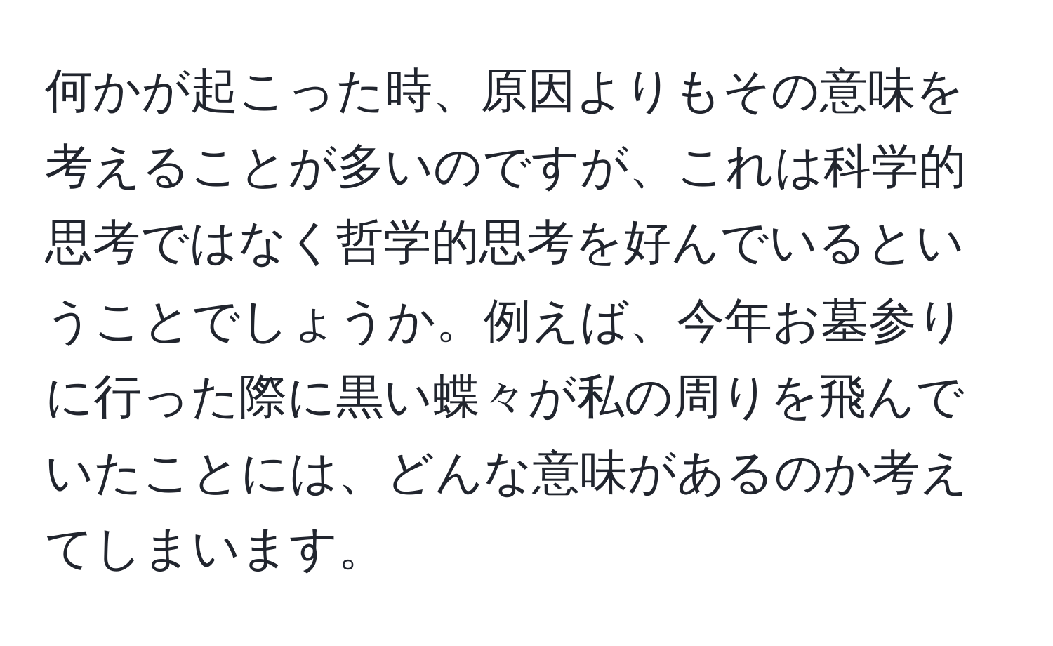 何かが起こった時、原因よりもその意味を考えることが多いのですが、これは科学的思考ではなく哲学的思考を好んでいるということでしょうか。例えば、今年お墓参りに行った際に黒い蝶々が私の周りを飛んでいたことには、どんな意味があるのか考えてしまいます。