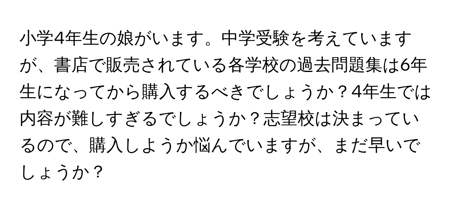 小学4年生の娘がいます。中学受験を考えていますが、書店で販売されている各学校の過去問題集は6年生になってから購入するべきでしょうか？4年生では内容が難しすぎるでしょうか？志望校は決まっているので、購入しようか悩んでいますが、まだ早いでしょうか？