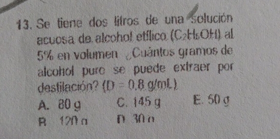 Se tiene dos litros de una solución
acuosa de alcohol etílico (C₂H₅OH), al
5% en volumen ¿Cuántos gramos de
alcohol pure se puede extraer por
destilación (D=0.8g/mL)
A. 80 g C. 145 g E. 50g
R 120 a D 30 o