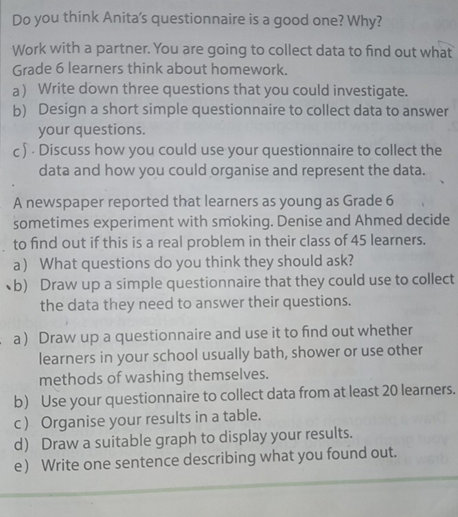 Do you think Anita's questionnaire is a good one? Why? 
Work with a partner. You are going to collect data to find out what 
Grade 6 learners think about homework. 
a) Write down three questions that you could investigate. 
b) Design a short simple questionnaire to collect data to answer 
your questions. 
c ) · Discuss how you could use your questionnaire to collect the 
data and how you could organise and represent the data. 
A newspaper reported that learners as young as Grade 6
sometimes experiment with smoking. Denise and Ahmed decide 
to find out if this is a real problem in their class of 45 learners. 
a) What questions do you think they should ask? 
b) Draw up a simple questionnaire that they could use to collect 
the data they need to answer their questions. 
a) Draw up a questionnaire and use it to find out whether 
learners in your school usually bath, shower or use other 
methods of washing themselves. 
b) Use your questionnaire to collect data from at least 20 learners. 
c ) Organise your results in a table. 
d) Draw a suitable graph to display your results. 
e) Write one sentence describing what you found out.