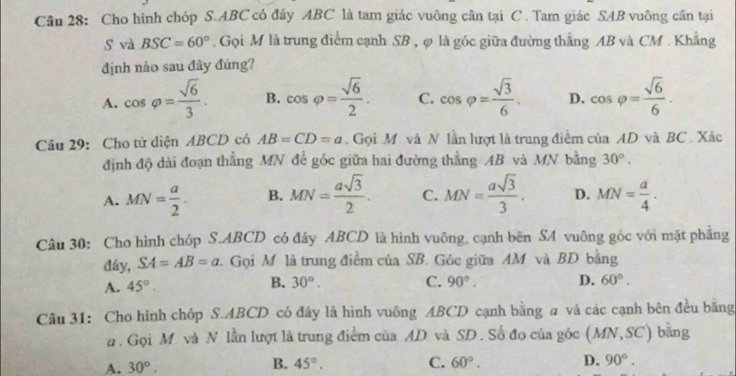 Cho hình chóp S. ABC có đáy ABC là tam giác vuông cân tại C. Tam giác SAB vuông cân tại
s và BSC=60°. Gọi M là trung điểm cạnh SB , φ là góc giữa đường thẳng AB và CM. Khẳng
định nào sau đây đúng?
A. cos varphi = sqrt(6)/3 . B. cos varphi = sqrt(6)/2 . C. cos varphi = sqrt(3)/6 . D. cos varphi = sqrt(6)/6 . 
Câu 29: Cho tử diện ABCD có AB=CD=a. Gọi M và N lần lượt là trung điểm của AD và BC. Xác
định độ dài đoạn thẳng MN đề góc giữa hai đường thằng AB và MN bằng 30°.
B.
A. MN= a/2 . MN= asqrt(3)/2 . C. MN= asqrt(3)/3 . D. MN= a/4 . 
Câu 30: Cho hình chóp S. ABCD có đây ABCD là hình vuông, cạnh bên SA vuông góc với mặt phẳng
đáy, SA=AB=a. Gọi M là trung điểm của SB. Góc giữa AM và BD bằng
A. 45°
B. 30°. C. 90°. D. 60°. 
Câu 31: Cho hình chóp S. ABCD có đây là hình vuông ABCD cạnh bằng a và các cạnh bên đều bằng
# . Gọi M và N lần lượt là trung điểm của AD và SD. Số đo của góc (MN,SC) bằng
A. 30°.
B. 45°. C. 60°. D. 90°.