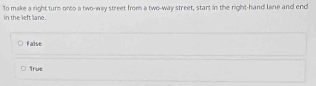 To make a right turn onto a two-way street from a two-way street, start in the right-hand lane and end
in the left lane.
False
True