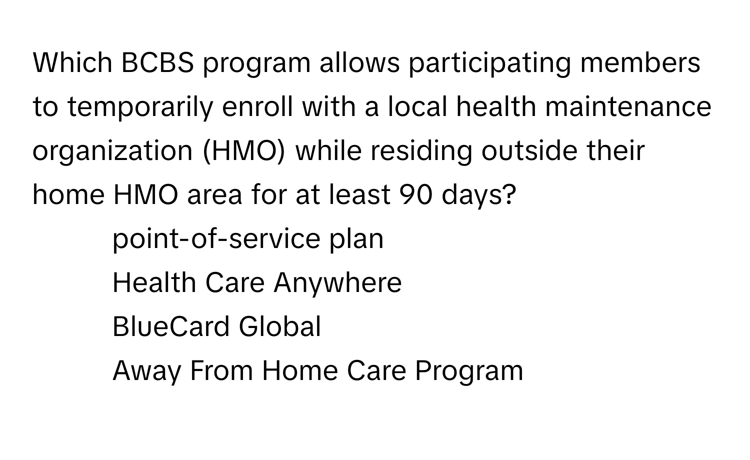 Which BCBS program allows participating members to temporarily enroll with a local health maintenance organization (HMO) while residing outside their home HMO area for at least 90 days?

1) point-of-service plan
2) Health Care Anywhere
3) BlueCard Global
4) Away From Home Care Program