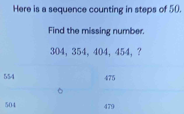 Here is a sequence counting in steps of 50.
Find the missing number.
304, 354, 404, 454 ， ?
554 475
504 479