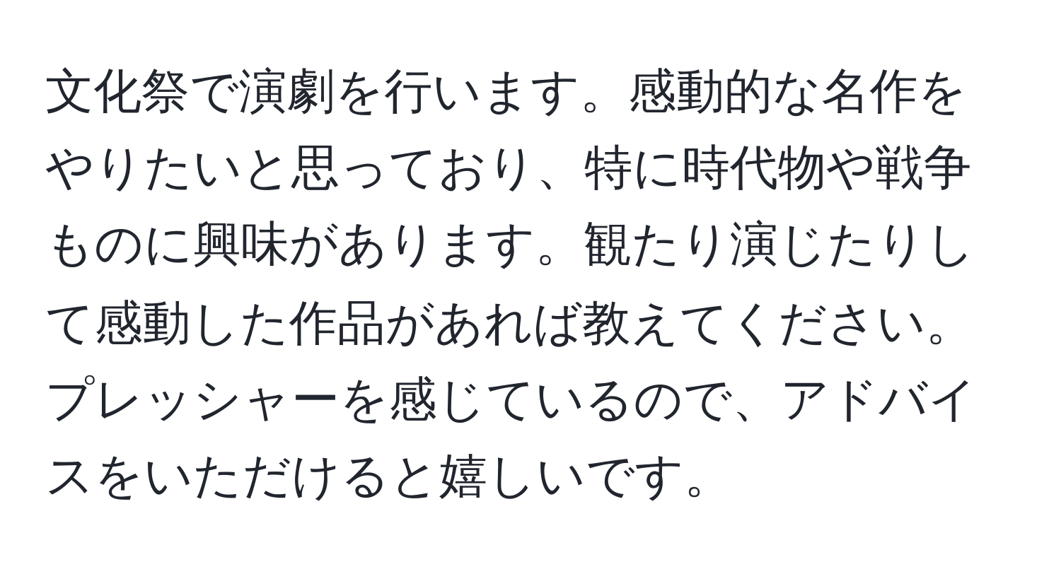 文化祭で演劇を行います。感動的な名作をやりたいと思っており、特に時代物や戦争ものに興味があります。観たり演じたりして感動した作品があれば教えてください。プレッシャーを感じているので、アドバイスをいただけると嬉しいです。