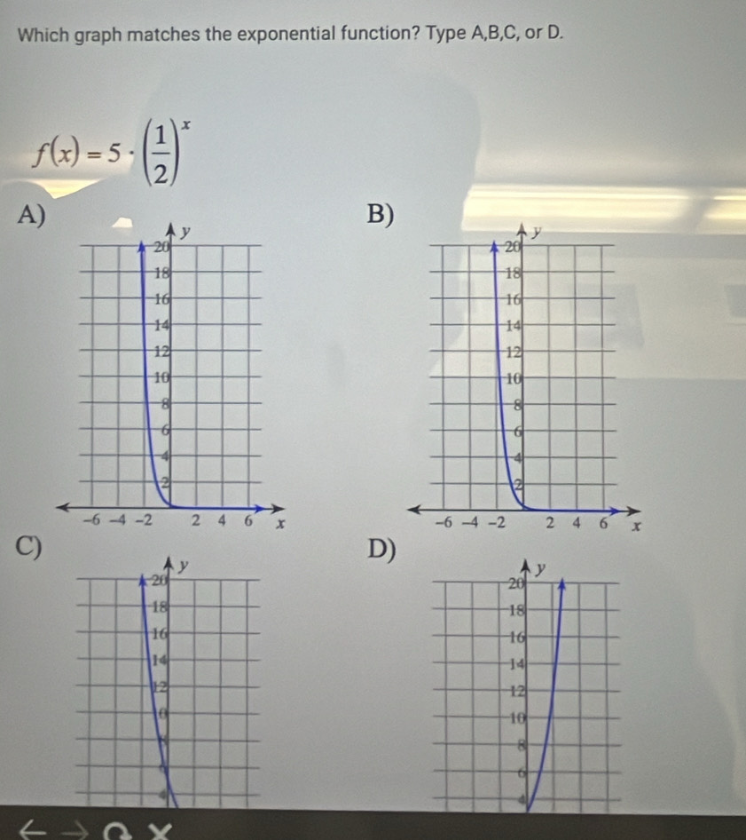 Which graph matches the exponential function? Type A,B,C, or D.
f(x)=5· ( 1/2 )^x
A)
B)

C)
y
D)
20
y
20
18
18
16
16
14
14
12
12
0
10
8
8
6
4
4