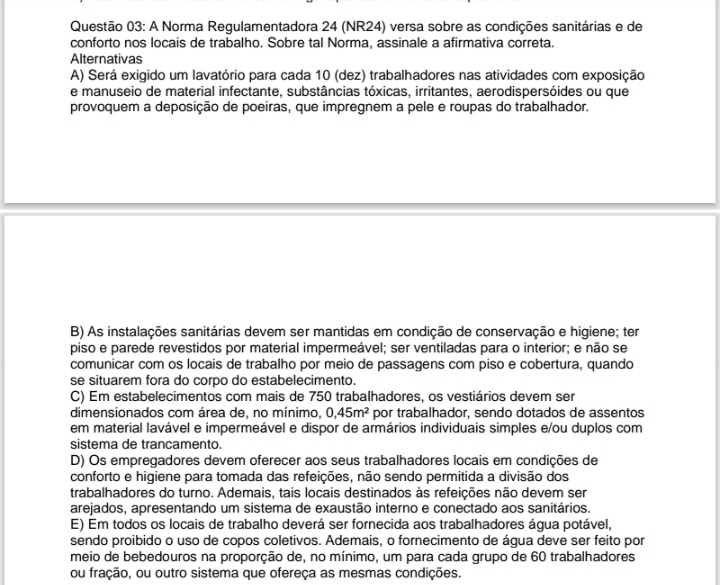 A Norma Regulamentadora 24 (NR24) versa sobre as condições sanitárias e de
conforto nos locais de trabalho. Sobre tal Norma, assinale a afirmativa correta.
Alternativas
A) Será exigido um lavatório para cada 10 (dez) trabalhadores nas atividades com exposição
e manuseio de material infectante, substâncias tóxicas, irritantes, aerodispersóides ou que
provoquem a deposição de poeiras, que impregnem a pele e roupas do trabalhador.
B) As instalações sanitárias devem ser mantidas em condição de conservação e higiene; ter
piso e parede revestidos por material impermeável; ser ventiladas para o interior; e não se
comunicar com os locais de trabalho por meio de passagens com piso e cobertura, quando
se situarem fora do corpo do estabelecimento.
C) Em estabelecimentos com mais de 750 trabalhadores, os vestiários devem ser
dimensionados com área de, no mínimo, 0,45m^2 por trabalhador, sendo dotados de assentos
em material lavável e impermeável e dispor de armários individuais simples e/ou duplos com
sistema de trancamento.
D) Os empregadores devem oferecer aos seus trabalhadores locais em condições de
conforto e higiene para tomada das refeições, não sendo permitida a divisão dos
trabalhadores do turno. Ademais, tais locais destinados às refeições não devem ser
arejados, apresentando um sistema de exaustão interno e conectado aos sanitários.
E) Em todos os locais de trabalho deverá ser fornecida aos trabalhadores água potável,
sendo proibido o uso de copos coletivos. Ademais, o fornecimento de água deve ser feito por
meio de bebedouros na proporção de, no mínimo, um para cada grupo de 60 trabalhadores
ou fração, ou outro sistema que ofereça as mesmas condições.