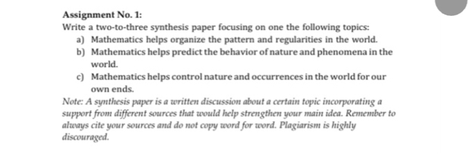 Assignment No. 1: 
Write a two-to-three synthesis paper focusing on one the following topics: 
a) Mathematics helps organize the pattern and regularities in the world. 
b) Mathematics helps predict the behavior of nature and phenomena in the 
world. 
c) Mathematics helps control nature and occurrences in the world for our 
own ends. 
Note: A synthesis paper is a written discussion about a certain topic incorporating a 
support from different sources that would help strengthen your main idea. Remember to 
always cite your sources and do not copy word for word. Plagiarism is highly 
discouraged.