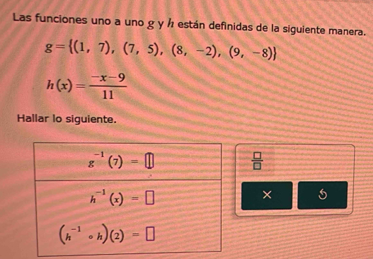 Las funciones uno a uno g y ½ están definidas de la siguiente manera.
g= (1,7),(7,5),(8,-2),(9,-8)
h(x)= (-x-9)/11 
Hallar lo siguiente.
 □ /□  