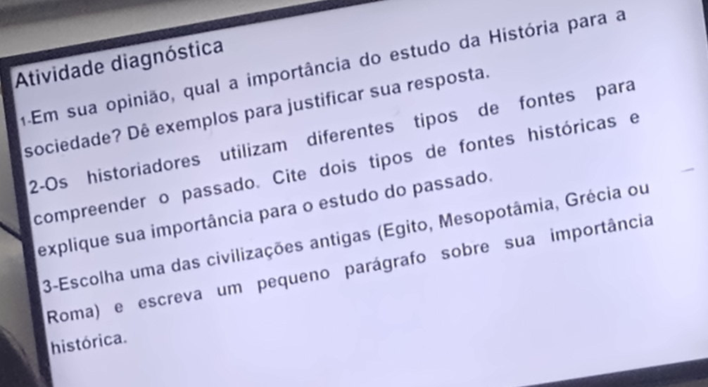 Atividade diagnóstica 
a Em sua opinião, qual a importância do estudo da História para a 
sociedade? Dê exemplos para justificar sua resposta. 
2-Os historiadores utilizam diferentes tipos de fontes para 
compreender o passado. Cite dois tipos de fontes históricas e 
explique sua importância para o estudo do passado. 
3-Escolha uma das civilizações antigas (Egito, Mesopotâmia, Grécia ou 
Roma) e escreva um pequeno parágrafo sobre sua importância 
histórica.