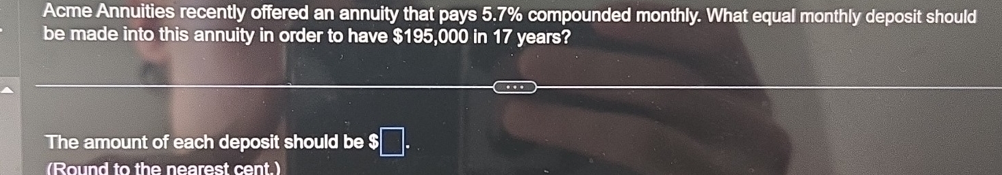 Acme Annuities recently offered an annuity that pays 5.7% compounded monthly. What equal monthly deposit should 
be made into this annuity in order to have $195,000 in 17 years? 
The amount of each deposit should be $
(Round to the nearest cent.)