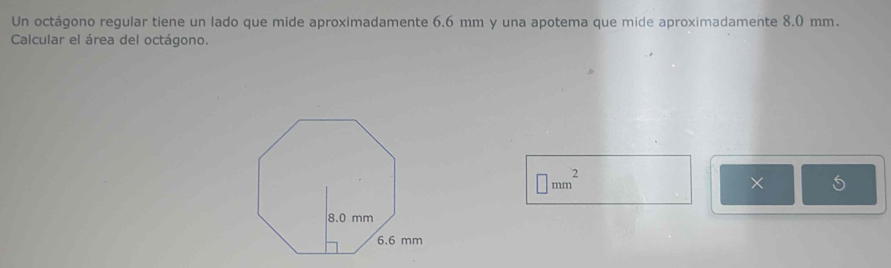 Un octágono regular tiene un lado que mide aproximadamente 6.6 mm y una apotema que mide aproximadamente 8.0 mm. 
Calcular el área del octágono.
□ mm^2
×