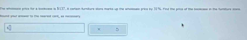 The wholesale price for a bookcase is $137. A certain furniture store marks up the wholesale price by 31%. Find the price of the bookcase in the fumiture score. 
Round your answer to the nearest cent, as necessary 
X