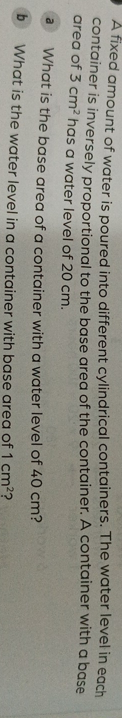 A fixed amount of water is poured into different cylindrical containers. The water level in each 
container is inversely proportional to the base area of the container. A container with a base 
area of 3cm^2 has a water level of 20 cm. 
a What is the base area of a container with a water level of 40 cm? 
b What is the water level in a container with base area of 1cm^2 ?