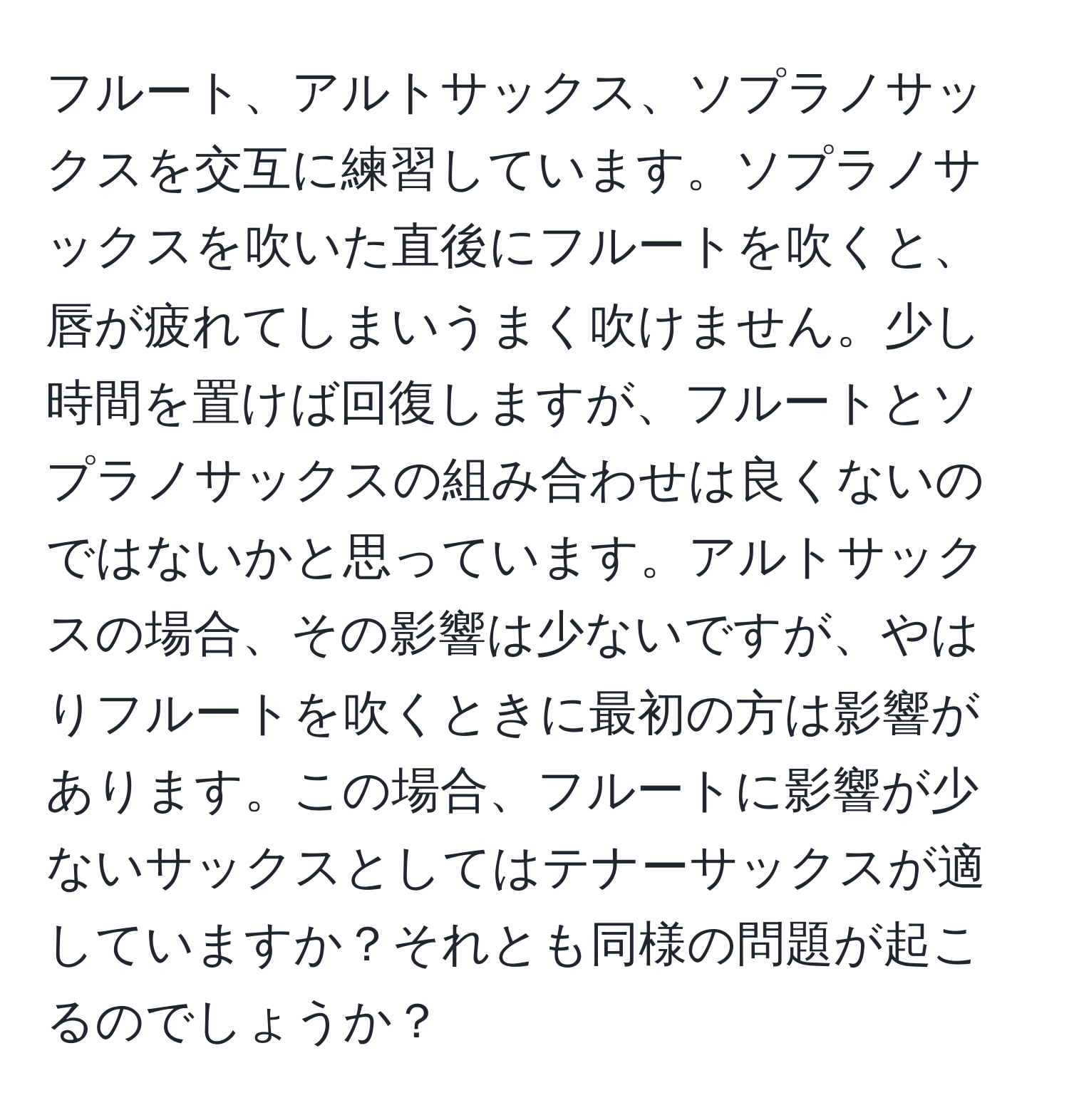 フルート、アルトサックス、ソプラノサックスを交互に練習しています。ソプラノサックスを吹いた直後にフルートを吹くと、唇が疲れてしまいうまく吹けません。少し時間を置けば回復しますが、フルートとソプラノサックスの組み合わせは良くないのではないかと思っています。アルトサックスの場合、その影響は少ないですが、やはりフルートを吹くときに最初の方は影響があります。この場合、フルートに影響が少ないサックスとしてはテナーサックスが適していますか？それとも同様の問題が起こるのでしょうか？