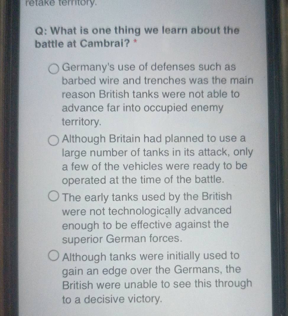 retake territory.
Q: What is one thing we learn about the
battle at Cambrai? *
Germany's use of defenses such as
barbed wire and trenches was the main
reason British tanks were not able to
advance far into occupied enemy
territory.
Although Britain had planned to use a
large number of tanks in its attack, only
a few of the vehicles were ready to be
operated at the time of the battle.
The early tanks used by the British
were not technologically advanced
enough to be effective against the
superior German forces.
Although tanks were initially used to
gain an edge over the Germans, the
British were unable to see this through
to a decisive victory.