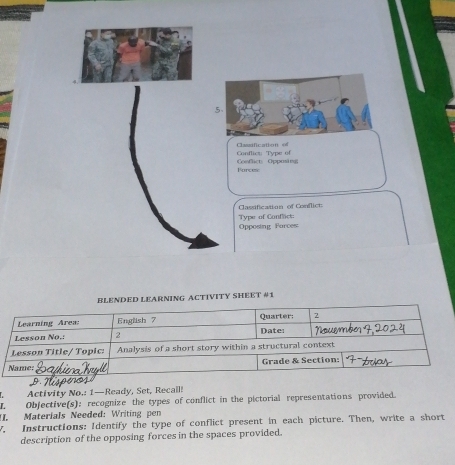 Conflict: Type of Cassification of 
Farceic Confict Oppusin 
Classification of Conflict Type of Conflict: 
Opposing Furces: 
BLENDED LEARNING ACTIVITY SHEET #1 

Activity No.: 1—Ready, Set, Recall: 
L. Objective(s): recognize the types of conflict in the pictorial representations provided. 
II. Materials Needed: Writing pen 
y. Instructions: Identify the type of conflict present in each picture. Then, write a short 
description of the opposing forces in the spaces provided.