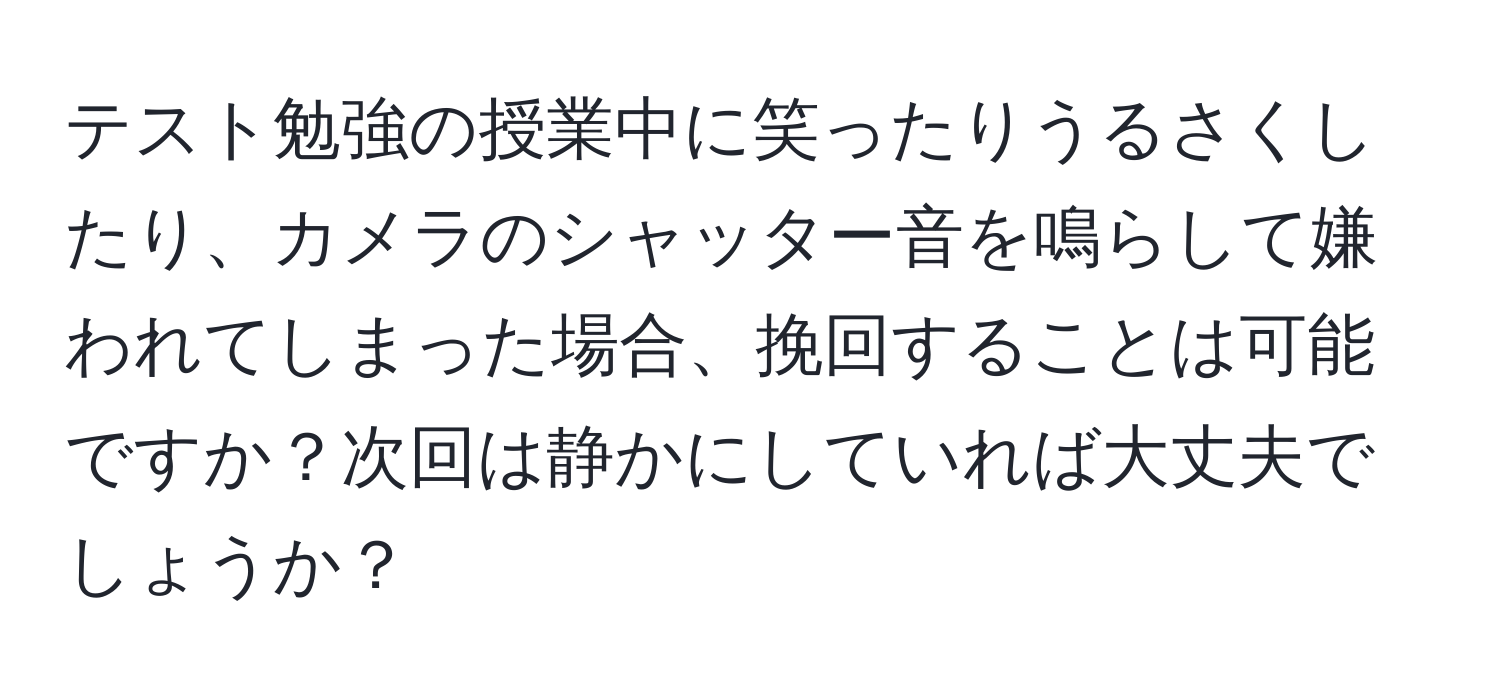 テスト勉強の授業中に笑ったりうるさくしたり、カメラのシャッター音を鳴らして嫌われてしまった場合、挽回することは可能ですか？次回は静かにしていれば大丈夫でしょうか？