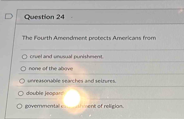 The Fourth Amendment protects Americans from
cruel and unusual punishment.
none of the above
unreasonable searches and seizures.
double jeopard
governmental estshment of religion.