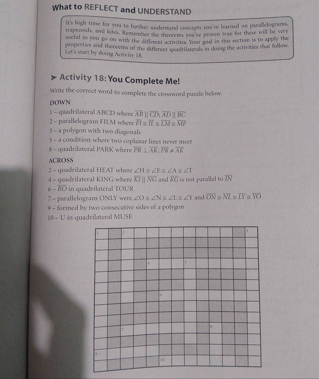 What to REFLECT and UNDERSTAND 
It's high time for you to further understand concepts you've learned on parallelograms, 
trapezoids, and kites. Remember the theorems you've proven true for these will be very 
useful as you go on with the different activities. Your goal in this section is to apply the 
properties and theorems of the different quadrilaterals in doing the activities that follow. 
Let's start by doing Activity 18. 
Activity 18:You Complete Me! 
Write the correct word to complete the crossword puzzle below. 
DOWN 
1 - quadrilateral ABCD where overline AB||overline CD; overline AD||overline BC
2 - parallelogram FILM where overline FI≌ overline IL≌ overline LM≌ overline MF
3 - a polygon with two diagonals 
5 - a condition where two coplanar lines never meet 
8 - quadrilateral PARK where overline PR⊥ overline AK; overline PR!= overline AK
ACROSS 
2 - quadrilateral HEAT where ∠ H≌ ∠ E≌ ∠ A≌ ∠ T
4 - quadrilateral KING where overline KIparallel overline NG and overline KG is not parallel to overline IN
6-overline RO in quadrilateral TOUR
7 - parallelogram ONLY were ∠ O≌ ∠ N≌ ∠ L≌ ∠ Y and overline ON≌ overline NL≌ overline LY≌ overline YO
9 - formed by two consecutive sides of a polygon 
10 - U in quadrilateral MUSE