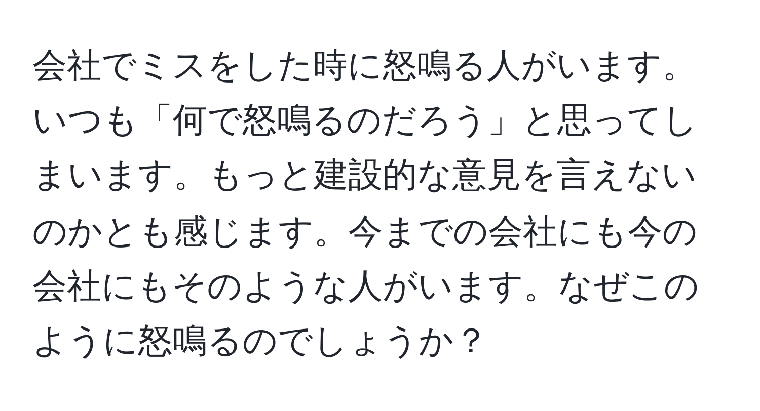 会社でミスをした時に怒鳴る人がいます。いつも「何で怒鳴るのだろう」と思ってしまいます。もっと建設的な意見を言えないのかとも感じます。今までの会社にも今の会社にもそのような人がいます。なぜこのように怒鳴るのでしょうか？