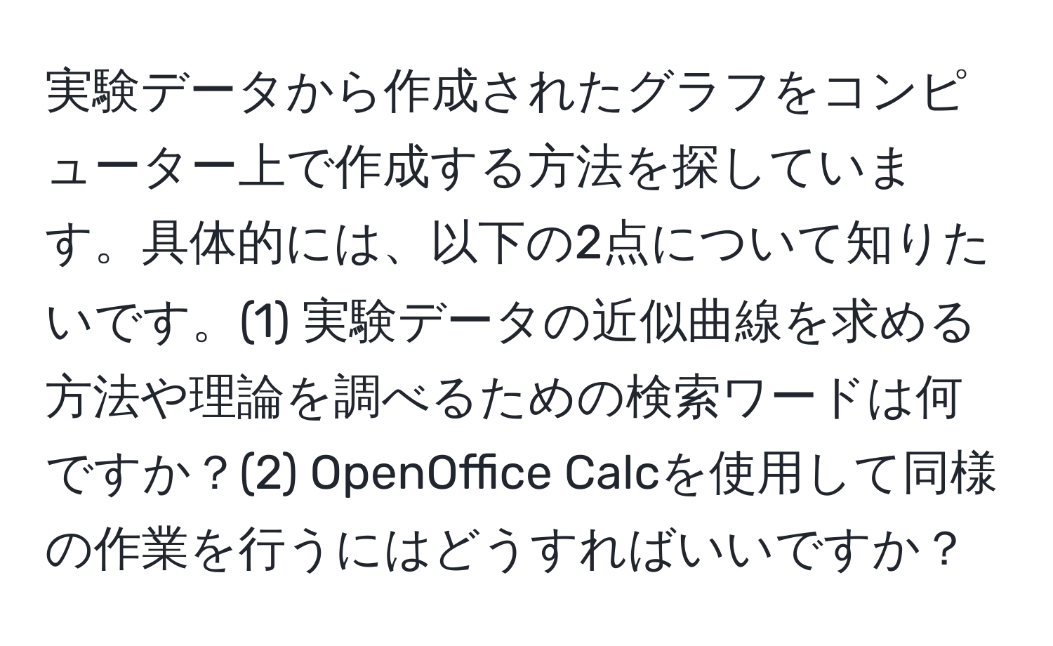 実験データから作成されたグラフをコンピューター上で作成する方法を探しています。具体的には、以下の2点について知りたいです。(1) 実験データの近似曲線を求める方法や理論を調べるための検索ワードは何ですか？(2) OpenOffice Calcを使用して同様の作業を行うにはどうすればいいですか？