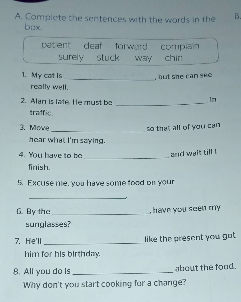 Complete the sentences with the words in the B.
box.
patient deaf forward complain
surely stuck way chin
1. My cat is _, but she can see
really well.
2. Alan is late. He must be_
in
traffic.
3. Move _so that all of you can
hear what I'm saying.
4. You have to be_
and wait till I
finish.
5. Excuse me, you have some food on your
_.
6. By the_
, have you seen my
sunglasses?
7. He'll_
like the present you got
him for his birthday.
8. All you do is _about the food.
Why don't you start cooking for a change?