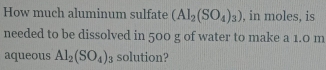 How much aluminum sulfate (Al_2(SO_4)_3) , in moles, is 
needed to be dissolved in 500 g of water to make a 1.0 m
aqueous Al_2(SO_4)_3 solution?