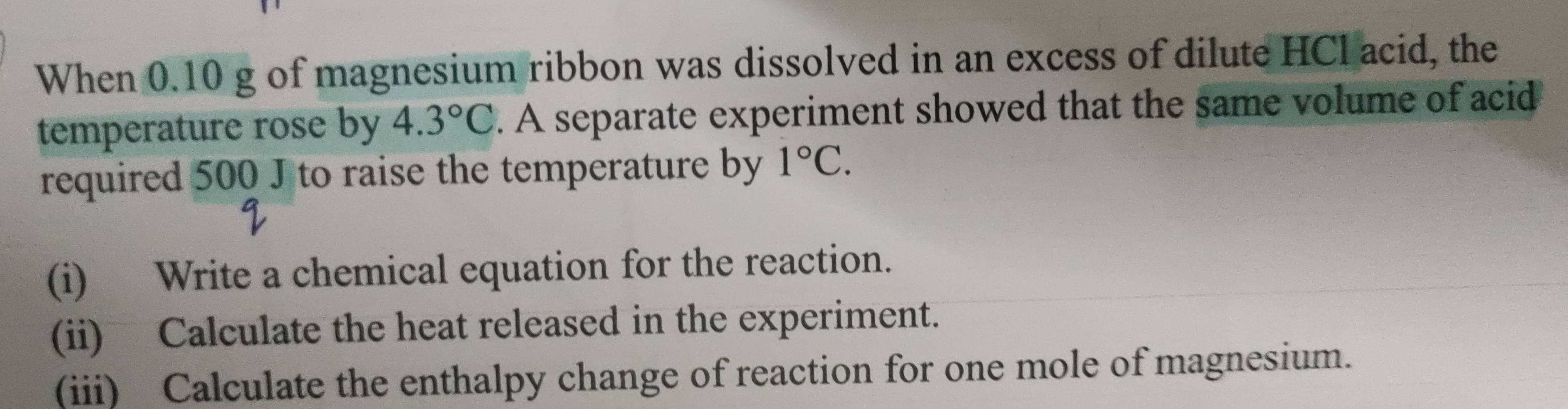 When 0.10 g of magnesium ribbon was dissolved in an excess of dilute HCl acid, the 
temperature rose by 4.3°C. A separate experiment showed that the same volume of acid 
required 500 J to raise the temperature by 1°C. 
(i) Write a chemical equation for the reaction. 
(ii) Calculate the heat released in the experiment. 
(iii) Calculate the enthalpy change of reaction for one mole of magnesium.