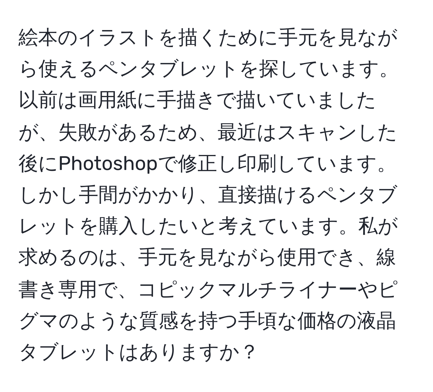 絵本のイラストを描くために手元を見ながら使えるペンタブレットを探しています。以前は画用紙に手描きで描いていましたが、失敗があるため、最近はスキャンした後にPhotoshopで修正し印刷しています。しかし手間がかかり、直接描けるペンタブレットを購入したいと考えています。私が求めるのは、手元を見ながら使用でき、線書き専用で、コピックマルチライナーやピグマのような質感を持つ手頃な価格の液晶タブレットはありますか？