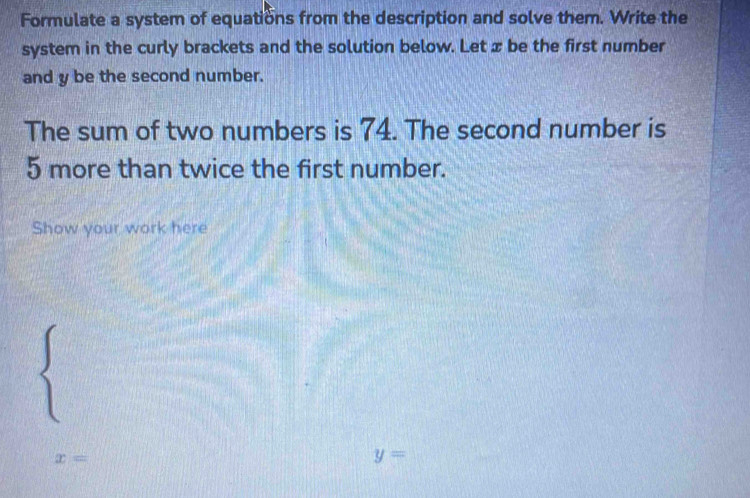 Formulate a system of equations from the description and solve them. Write the 
system in the curly brackets and the solution below. Let x be the first number 
and y be the second number. 
The sum of two numbers is 74. The second number is
5 more than twice the first number. 
Show your work here
x=
y=