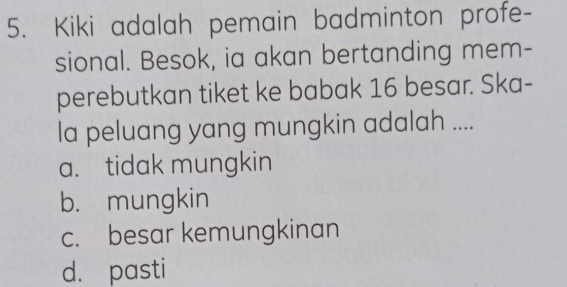 Kiki adalah pemain badminton profe-
sional. Besok, ia akan bertanding mem-
perebutkan tiket ke babak 16 besar. Ska-
la peluang yang mungkin adalah ....
a. tidak mungkin
b. mungkin
c. besar kemungkinan
d. pasti