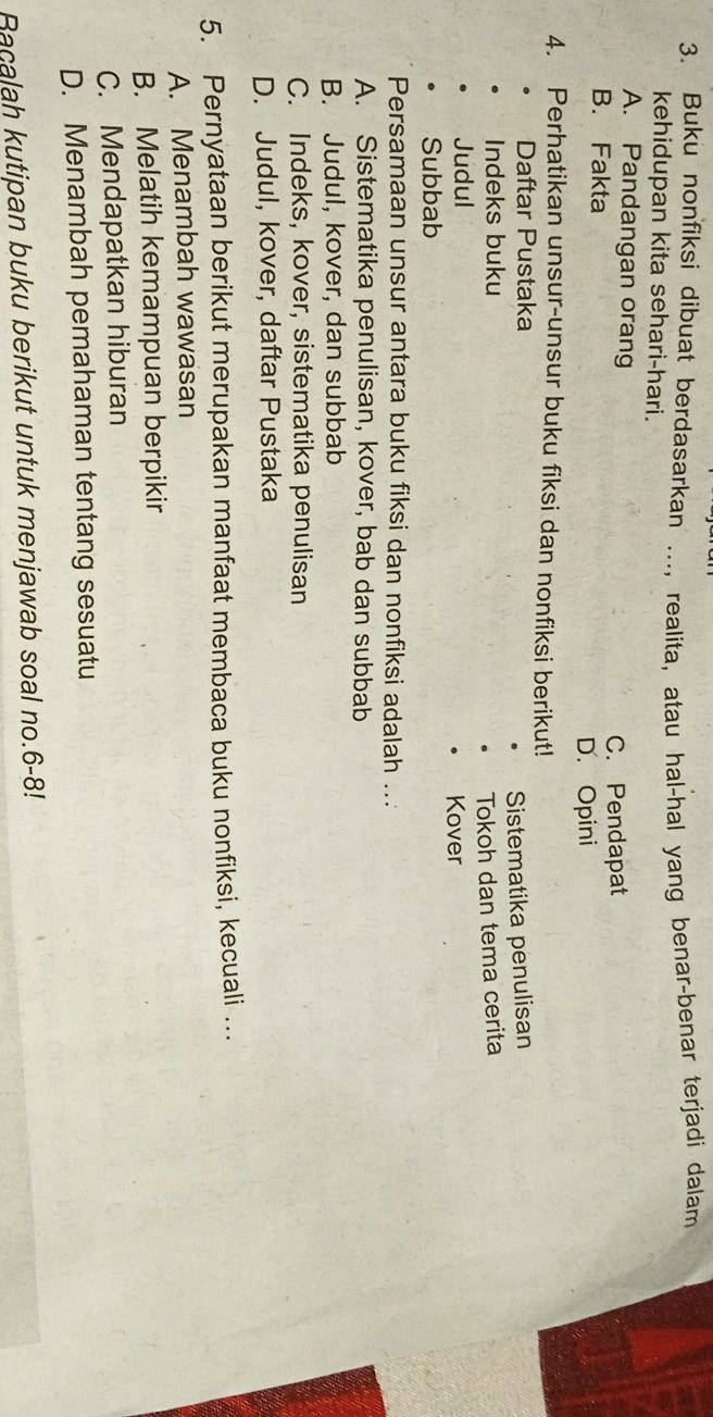 Buku nonfiksi dibuat berdasarkan ..., realita, atau hal-hal yang benar-benar terjadi dalam
kehidupan kita sehari-hari.
A. Pandangan orang
C. Pendapat
B. Fakta
D. Opini
4. Perhatikan unsur-unsur buku fiksi dan nonfiksi berikut!
Daftar Pustaka
Indeks buku Sistematika penulisan
Judul Tokoh dan tema cerita
Kover
Subbab
Persamaan unsur antara buku fiksi dan nonfiksi adalah ...
A. Sistematika penulisan, kover, bab dan subbab
B. Judul, kover, dan subbab
C. Indeks, kover, sistematika penulisan
D. Judul, kover, daftar Pustaka
5. Pernyataan berikut merupakan manfaat membaca buku nonfiksi, kecuali …
A. Menambah wawasan
B. Melatih kemampuan berpikir
C. Mendapatkan hiburan
D. Menambah pemahaman tentang sesuatu
Bacalah kutipan buku berikut untuk menjawab soal no.6-8!