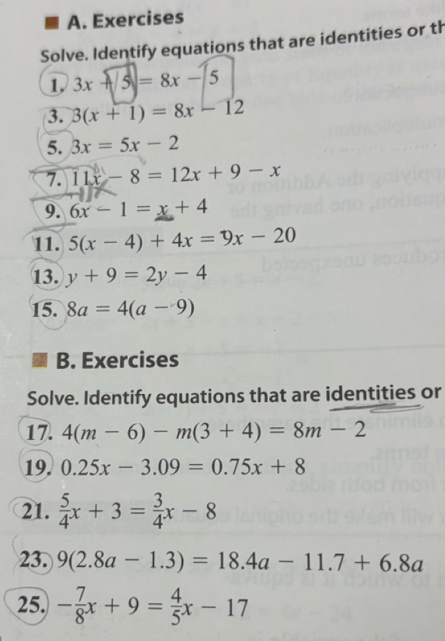 Exercises 
Solve. Identify equations that are identities or th 
1 3x-5=8x-5
3. 3(x+1)=8x-12
5. 3x=5x-2
7. 11x-8=12x+9-x
9. 6x-1=x+4
11. 5(x-4)+4x=9x-20
13. y+9=2y-4
15. 8a=4(a-9)
B. Exercises 
Solve. Identify equations that are identities or 
17. 4(m-6)-m(3+4)=8m-2
19. 0.25x-3.09=0.75x+8
21.  5/4 x+3= 3/4 x-8
23. 9(2.8a-1.3)=18.4a-11.7+6.8a
25. - 7/8 x+9= 4/5 x-17