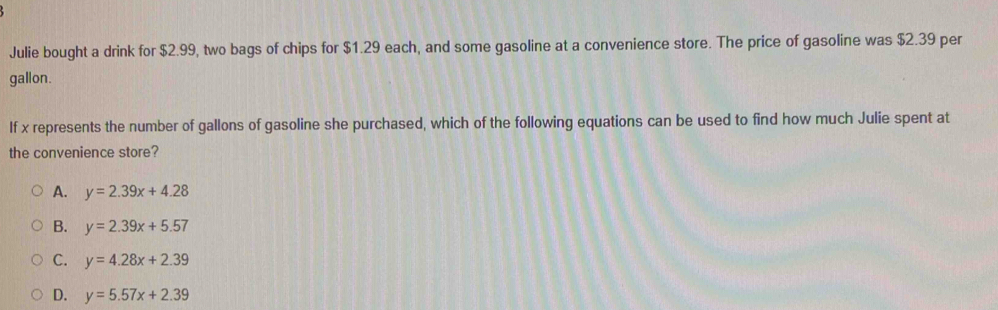 Julie bought a drink for $2.99, two bags of chips for $1.29 each, and some gasoline at a convenience store. The price of gasoline was $2.39 per
gallon.
If x represents the number of gallons of gasoline she purchased, which of the following equations can be used to find how much Julie spent at
the convenience store?
A. y=2.39x+4.28
B. y=2.39x+5.57
C. y=4.28x+2.39
D. y=5.57x+2.39