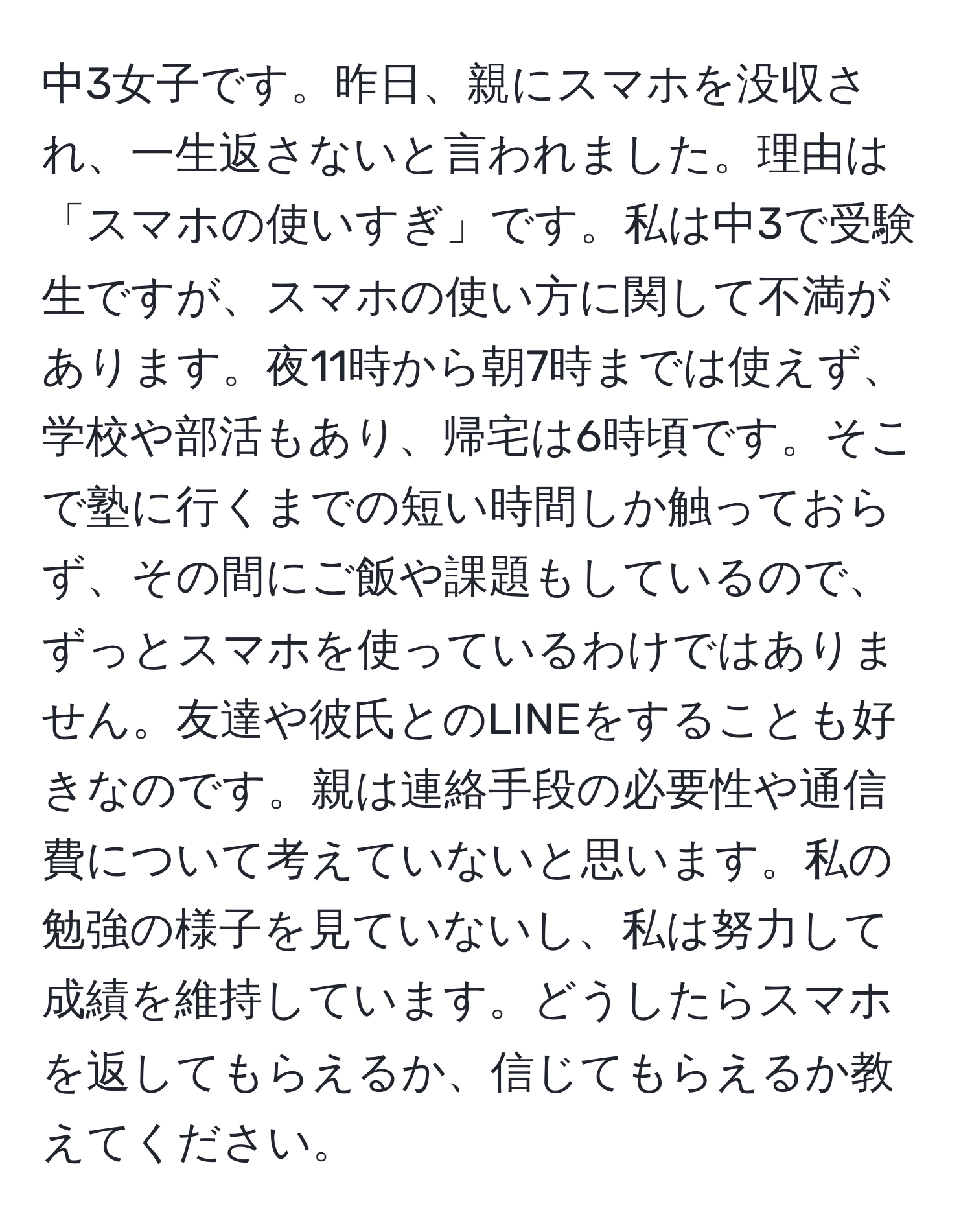 中3女子です。昨日、親にスマホを没収され、一生返さないと言われました。理由は「スマホの使いすぎ」です。私は中3で受験生ですが、スマホの使い方に関して不満があります。夜11時から朝7時までは使えず、学校や部活もあり、帰宅は6時頃です。そこで塾に行くまでの短い時間しか触っておらず、その間にご飯や課題もしているので、ずっとスマホを使っているわけではありません。友達や彼氏とのLINEをすることも好きなのです。親は連絡手段の必要性や通信費について考えていないと思います。私の勉強の様子を見ていないし、私は努力して成績を維持しています。どうしたらスマホを返してもらえるか、信じてもらえるか教えてください。