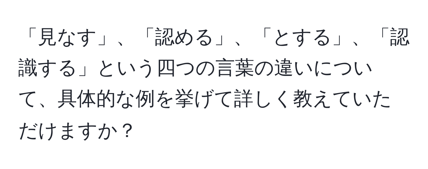 「見なす」、「認める」、「とする」、「認識する」という四つの言葉の違いについて、具体的な例を挙げて詳しく教えていただけますか？