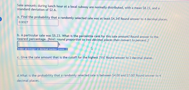 Sale amounts during lunch hour at a local subway are normally distributed, with a mean $8.23, and a 
standard deviation of $2.6. 
a. Find the probability that a randomly selected sale was at least $4.34? Round answer to 4 decimal places.
0.9327
b. A particular sale was $5.23. What is the percentile rank for this sale amount? Round answer to the 
nearest percentage. [hint: round proportion to two decimal places then convert to percent.]
96
Enter an integer or decimal number (mores 
c. Give the sale amount that is the cutoff for the highest 71%? Round answer to 2 decimal places. 
d.What is the probability that a randomly selected sale is between $4.00 and $7.00? Round answer to 4
decimal places.