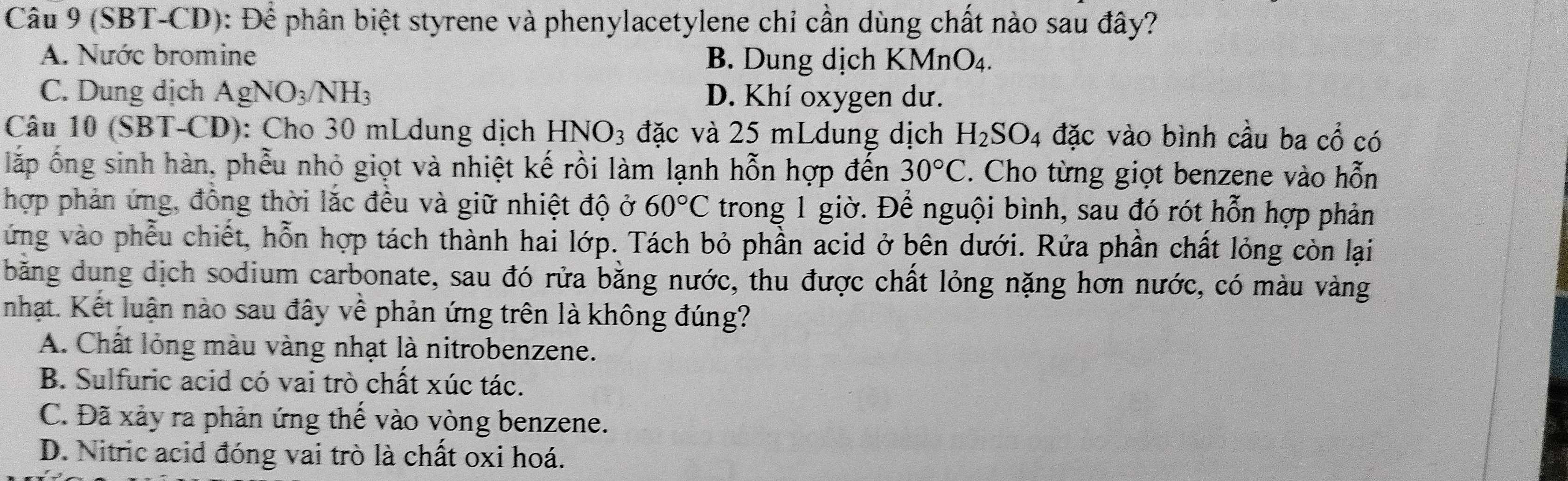 (SBT-CD): Để phân biệt styrene và phenylacetylene chỉ cần dùng chất nào sau đây?
A. Nước bromine B. Dung dịch KMnO₄.
C. Dung dịch AgNO_3/NH_3 D. Khí oxygen dư.
Câu 10 (SBT-CD): Cho 30 mLdung dịch HNO_3 đặc và 25 mLdung dịch H_2SO 4 đặc vào bình cầu ba cổ có
lắp ống sinh hàn, phễu nhỏ giọt và nhiệt kế rồi làm lạnh hỗn hợp đến 30°C. Cho từng giọt benzene vào hỗn
hợp phản ứng, đồng thời lắc đều và giữ nhiệt độ ở 60°C trong 1 giờ. Để nguội bình, sau đó rót hỗn hợp phản
ứng vào phẫu chiết, hỗn hợp tách thành hai lớp. Tách bỏ phần acid ở bên dưới. Rửa phần chất lỏng còn lại
băng dung dịch sodium carbonate, sau đó rửa bằng nước, thu được chất lỏng nặng hơn nước, có màu vàng
nhạt. Kết luận nào sau đây về phản ứng trên là không đúng?
A. Chất lỏng màu vàng nhạt là nitrobenzene.
B. Sulfuric acid có vai trò chất xúc tác.
C. Đã xảy ra phản ứng thế vào vòng benzene.
D. Nitric acid đóng vai trò là chất oxi hoá.