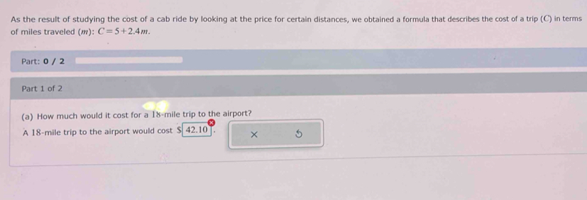 As the result of studying the cost of a cab ride by looking at the price for certain distances, we obtained a formula that describes the cost of a trip (C) in terms 
of miles traveled (m): C=5+2.4m. 
Part: 0 / 2 
Part 1 of 2 
(a) How much would it cost for a 18-mile trip to the airport? 
A 18-mile trip to the airport would cost $ 42.10 × 5